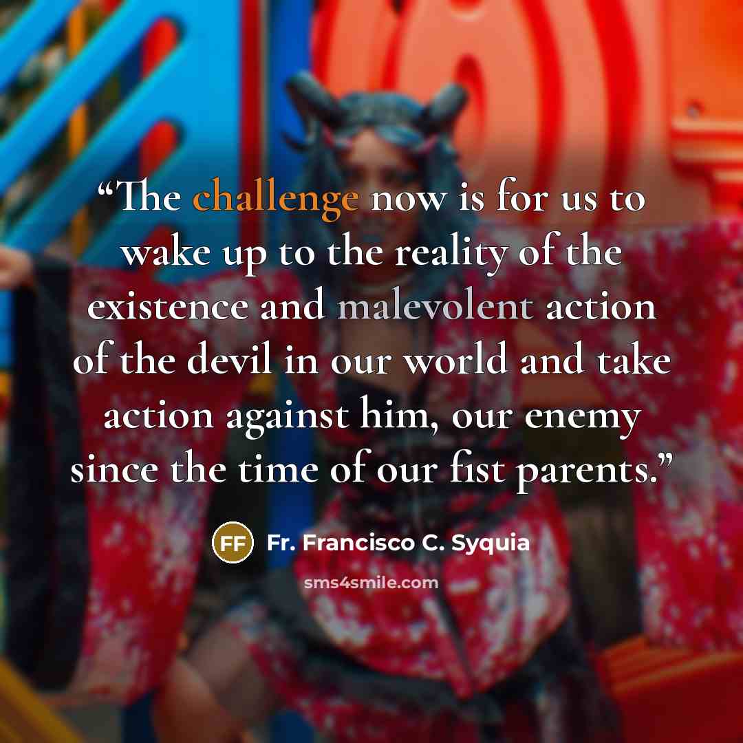 “The challenge now is for us to wake up to the reality of the existence and malevolent action of the devil in our world and take action against him, our enemy since the time of our fist parents.” quote by Fr. Francisco C. Syquia