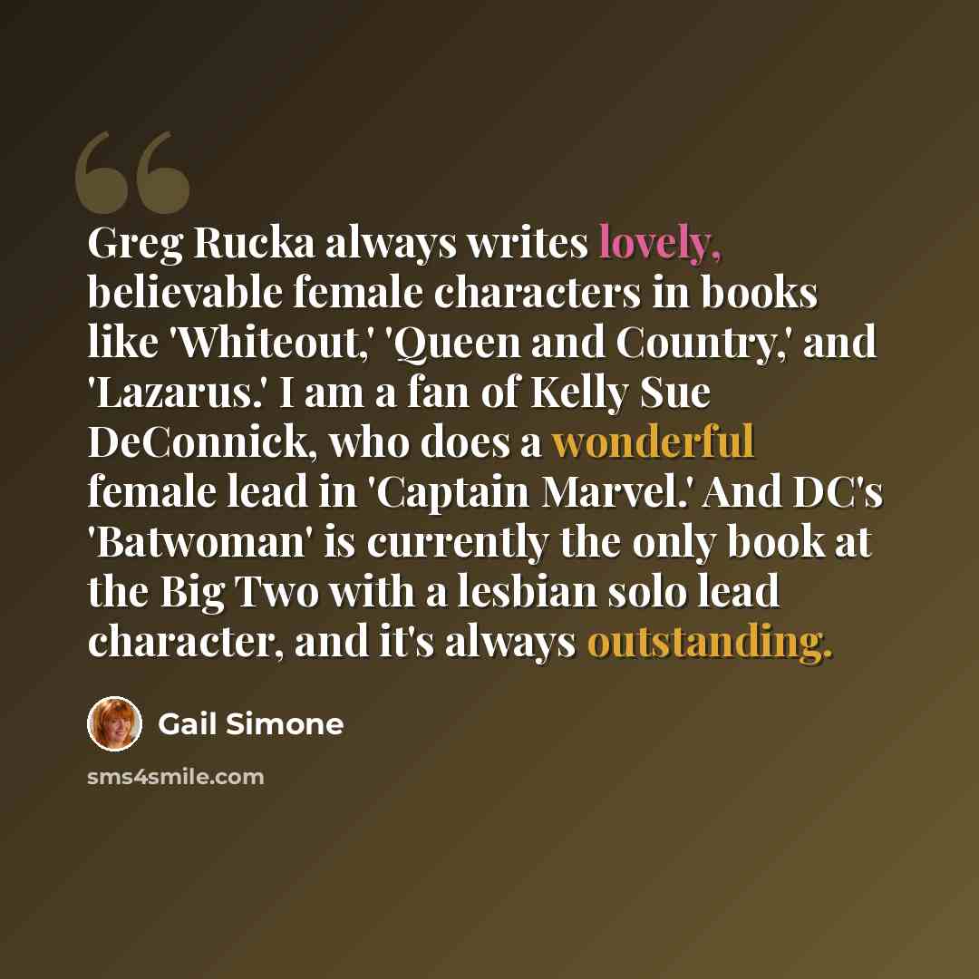 “Greg Rucka always writes lovely, believable female characters in books like 'Whiteout,' 'Queen and Country,' and 'Lazarus.' I am a fan of Kelly Sue DeConnick, who does a wonderful female lead in 'Captain Marvel.' And DC's 'Batwoman' is currently the only book at the Big Two with a lesbian solo…” quote by Gail Simone