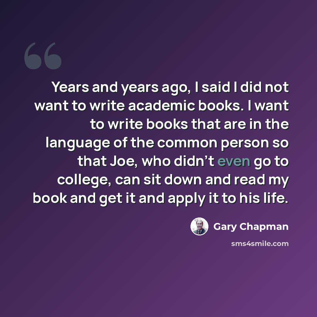 “Years and years ago, I said I did not want to write academic books. I want to write books that are in the language of the common person so that Joe, who didn't even go to college, can sit down and read my book and get it and apply it to his life.” quote by Gary Chapman