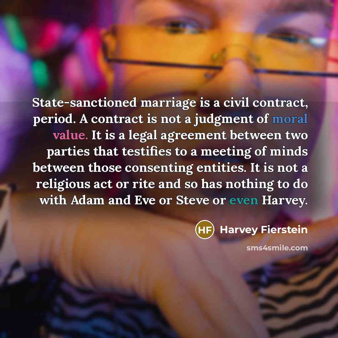 “State-sanctioned marriage is a civil contract, period. A contract is not a judgment of moral value. It is a legal agreement between two parties that testifies to a meeting of minds between those consenting entities. It is not a religious act or rite and so has nothing to do with Adam and Eve or…” quote by Harvey Fierstein