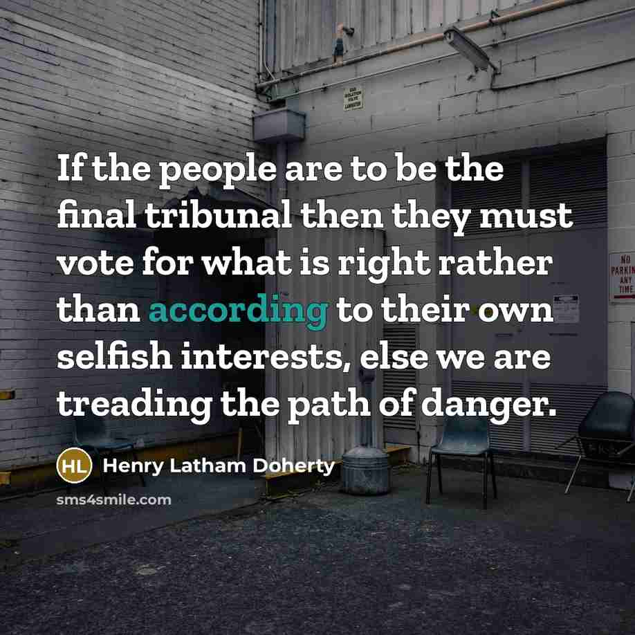 “If the people are to be the final tribunal then they must vote for what is right rather than according to their own selfish interests, else we are treading the path of danger.” quote by Henry Latham Doherty
