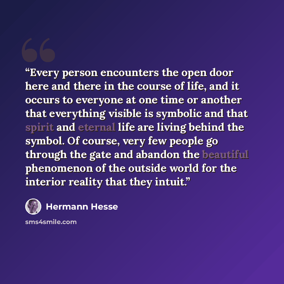 “Every person encounters the open door here and there in the course of life, and it occurs to everyone at one time or another that everything visible is symbolic and that spirit and eternal life are living behind the symbol. Of course, very few people go through the gate and abandon the beautiful…” quote by Hermann Hesse