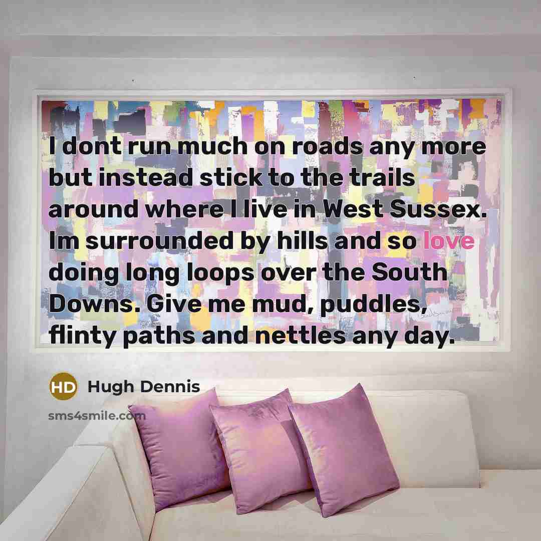 “I dont run much on roads any more but instead stick to the trails around where I live in West Sussex. Im surrounded by hills and so love doing long loops over the South Downs. Give me mud, puddles, flinty paths and nettles any day.” quote by Hugh Dennis