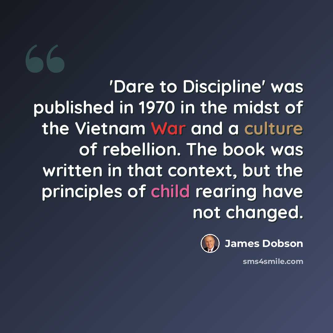 “'Dare to Discipline' was published in 1970 in the midst of the Vietnam War and a culture of rebellion. The book was written in that context, but the principles of child rearing have not changed.” quote by James Dobson