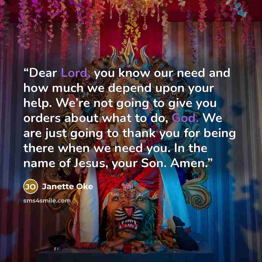 “Dear Lord, you know our need and how much we depend upon your help. We’re not going to give you orders about what to do, God. We are just going to thank you for being there when we need you. In the name of Jesus, your Son. Amen.” quote by Janette Oke