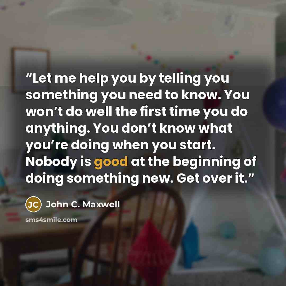 “Let me help you by telling you something you need to know. You won’t do well the first time you do anything. You don’t know what you’re doing when you start. Nobody is good at the beginning of doing something new. Get over it.” quote by John C. Maxwell