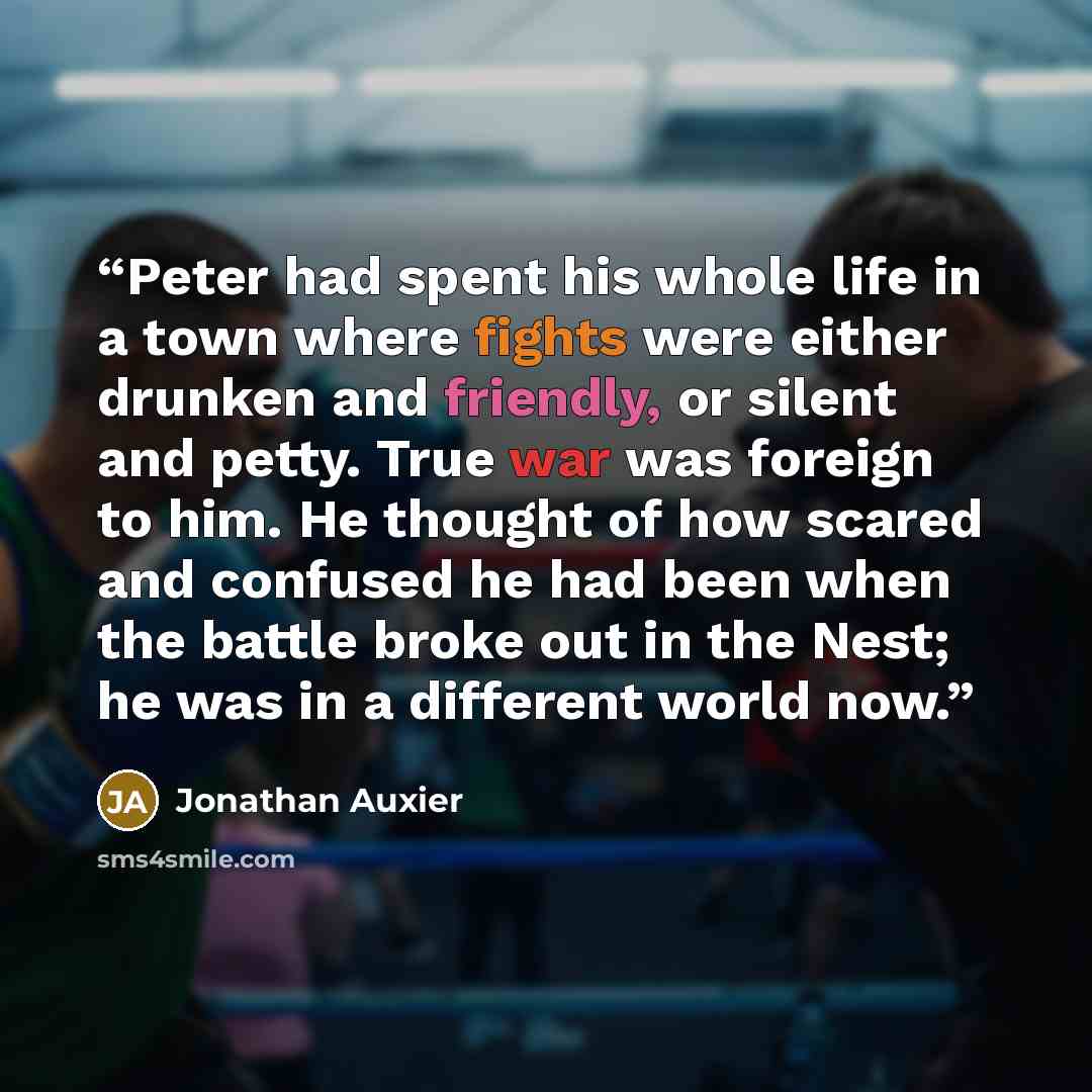 “Peter had spent his whole life in a town where fights were either drunken and friendly, or silent and petty. True war was foreign to him. He thought of how scared and confused he had been when the battle broke out in the Nest; he was in a different world now.” quote by Jonathan Auxier