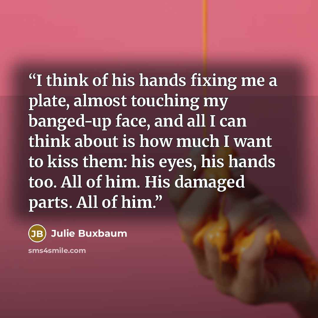 “I think of his hands fixing me a plate, almost touching my banged-up face, and all I can think about is how much I want to kiss them: his eyes, his hands too. All of him. His damaged parts. All of him.” quote by Julie Buxbaum
