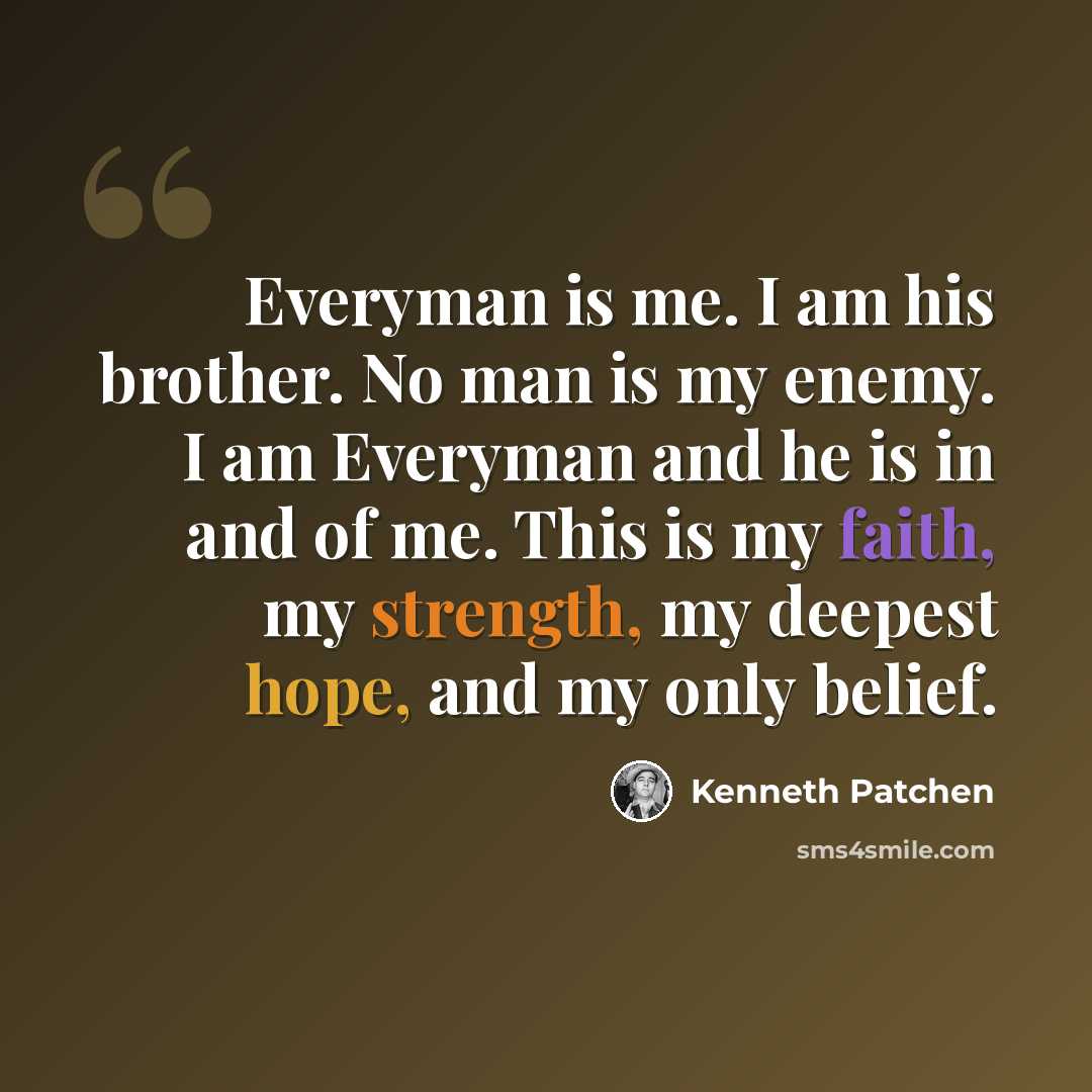“Everyman is me. I am his brother. No man is my enemy. I am Everyman and he is in and of me. This is my faith, my strength, my deepest hope, and my only belief.” quote by Kenneth Patchen