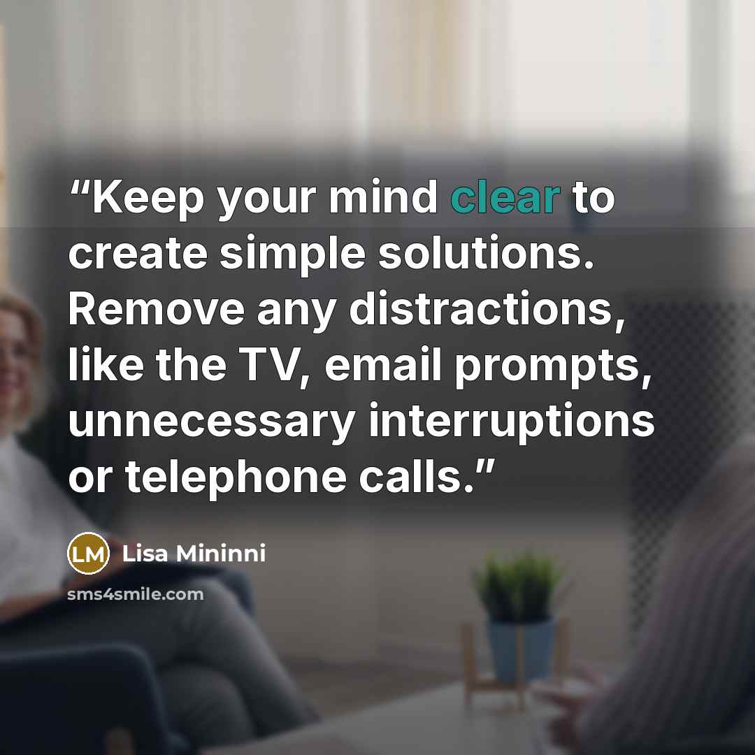 “Keep your mind clear to create simple solutions. Remove any distractions, like the TV, email prompts, unnecessary interruptions or telephone calls.” quote by Lisa Mininni