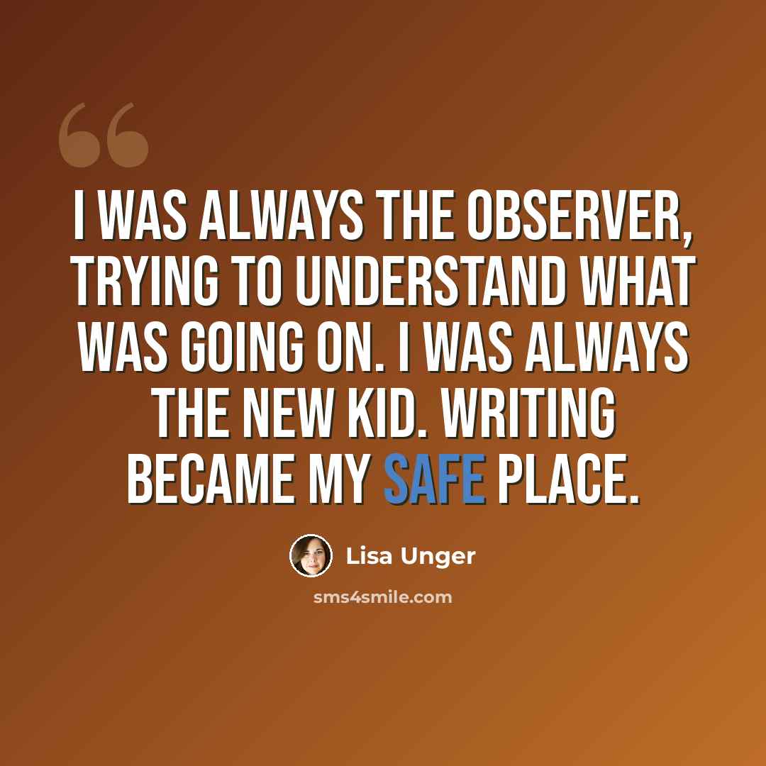 “I was always the observer, trying to understand what was going on. I was always the new kid. Writing became my safe place.” quote by Lisa Unger