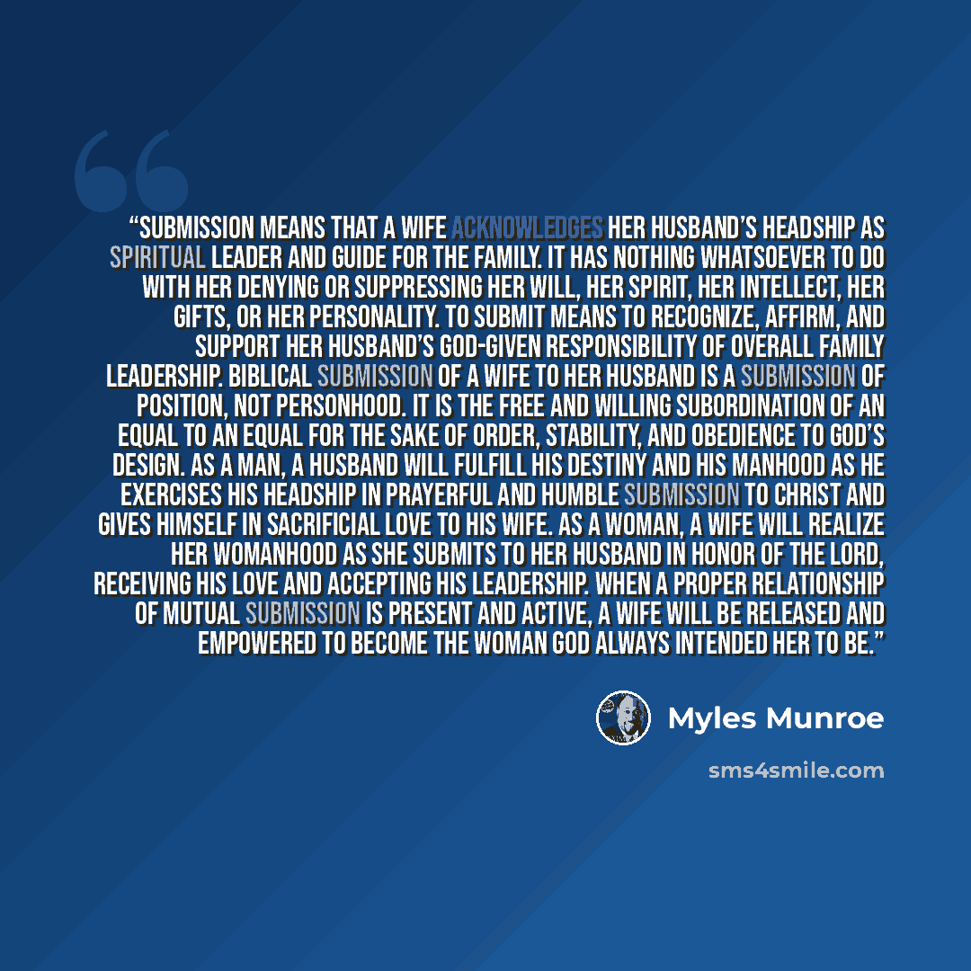 “Submission means that a wife acknowledges her husband’s headship as spiritual leader and guide for the family. It has nothing whatsoever to do with her denying or suppressing her will, her spirit, her intellect, her gifts, or her personality. To submit means to recognize, affirm, and support her…” quote by Myles Munroe