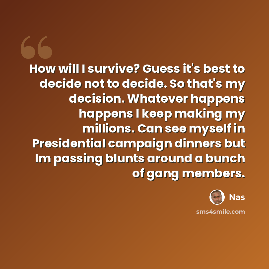 “How will I survive? Guess it's best to decide not to decide. So that's my decision. Whatever happens happens I keep making my millions. Can see myself in Presidential campaign dinners but Im passing blunts around a bunch of gang members.” quote by Nas