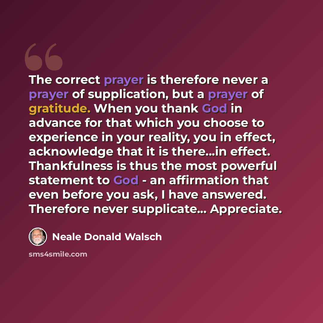 “The correct prayer is therefore never a prayer of supplication, but a prayer of gratitude. When you thank God in advance for that which you choose to experience in your reality, you in effect, acknowledge that it is there...in effect. Thankfulness is thus the most powerful statement to God - an…” quote by Neale Donald Walsch