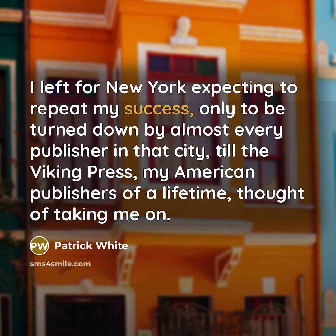 “I left for New York expecting to repeat my success, only to be turned down by almost every publisher in that city, till the Viking Press, my American publishers of a lifetime, thought of taking me on.” quote by Patrick White