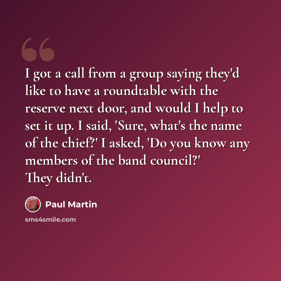 “I got a call from a group saying they'd like to have a roundtable with the reserve next door, and would I help to set it up. I said, 'Sure, what's the name of the chief?' I asked, 'Do you know any members of the band council?' They didn't.” quote by Paul Martin