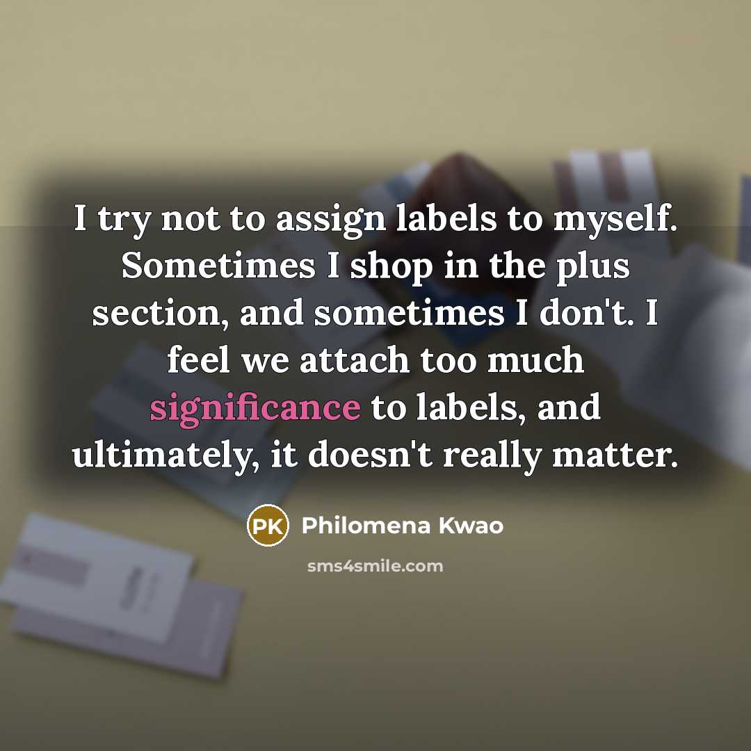 “I try not to assign labels to myself. Sometimes I shop in the plus section, and sometimes I don't. I feel we attach too much significance to labels, and ultimately, it doesn't really matter.” quote by Philomena Kwao