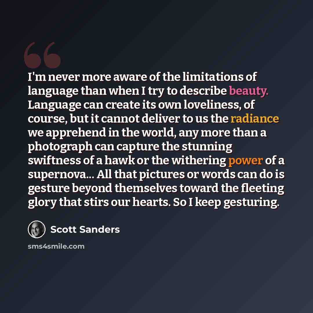 “I'm never more aware of the limitations of language than when I try to describe beauty. Language can create its own loveliness, of course, but it cannot deliver to us the radiance we apprehend in the world, any more than a photograph can capture the stunning swiftness of a hawk or the withering…” quote by Scott Sanders