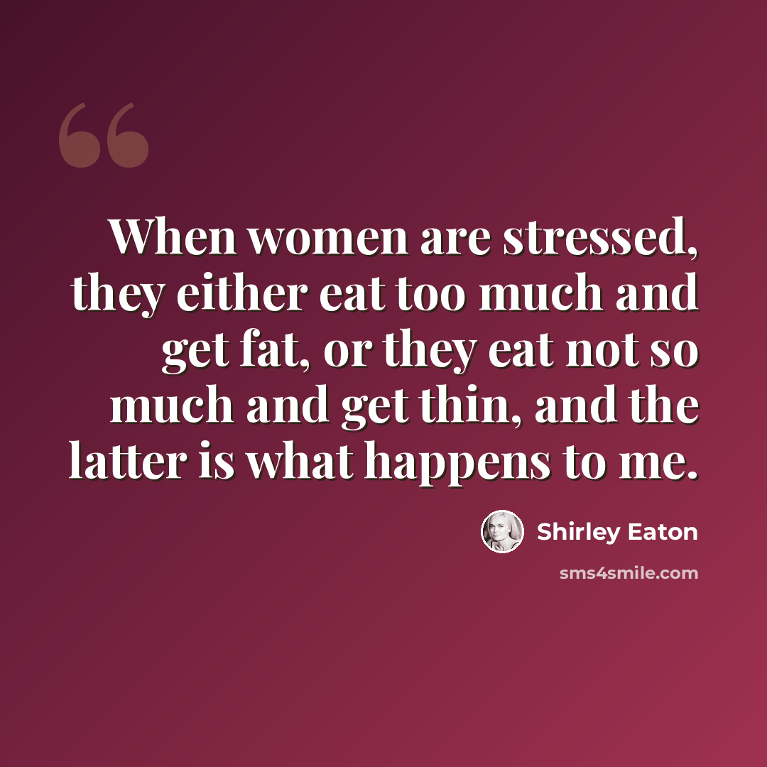 “When women are stressed, they either eat too much and get fat, or they eat not so much and get thin, and the latter is what happens to me.” quote by Shirley Eaton