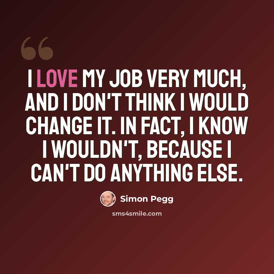 “I love my job very much, and I don't think I would change it. In fact, I know I wouldn't, because I can't do anything else.” quote by Simon Pegg