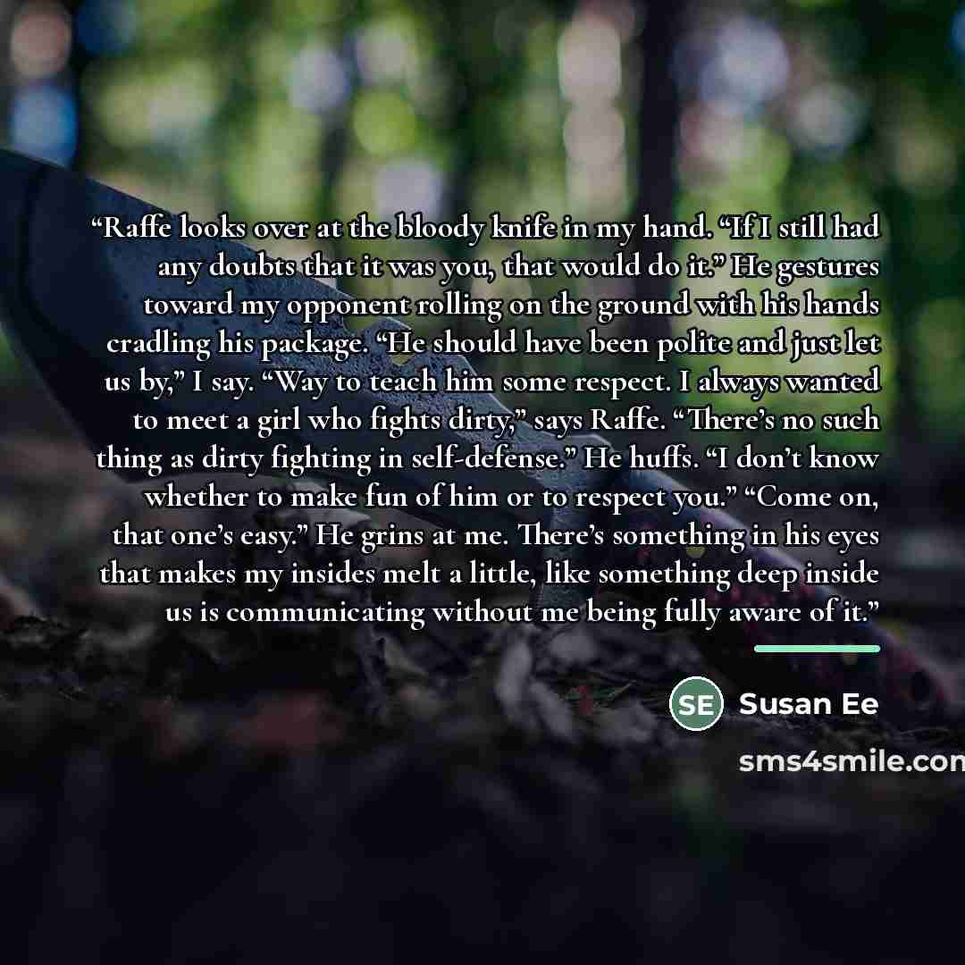 “Raffe looks over at the bloody knife in my hand. “If I still had any doubts that it was you, that would do it.” He gestures toward my opponent rolling on the ground with his hands cradling his package. “He should have been polite and just let us by,” I say. “Way to teach him some respect. I always…” quote by Susan Ee