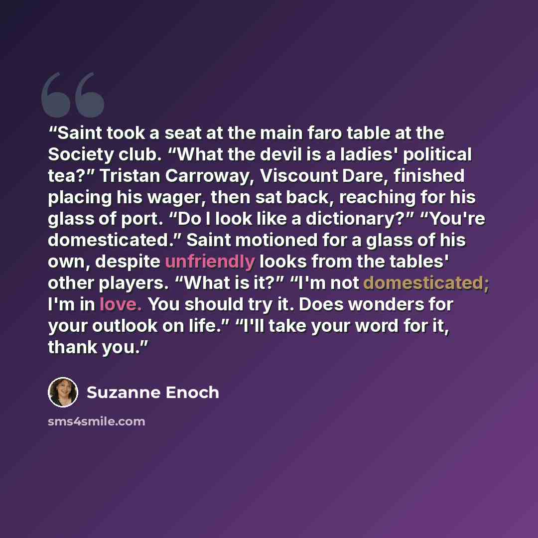 “Saint took a seat at the main faro table at the Society club. “What the devil is a ladies' political tea?” Tristan Carroway, Viscount Dare, finished placing his wager, then sat back, reaching for his glass of port. “Do I look like a dictionary?” “You're domesticated.” Saint motioned for a glass of…” quote by Suzanne Enoch