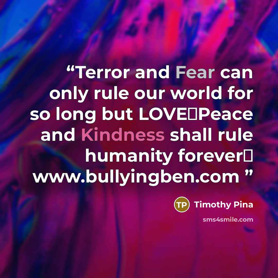 “Terror and Fear can only rule our world for so long but LOVE❤Peace and Kindness shall rule humanity forever✌ www.bullyingben.com” quote by Timothy Pina