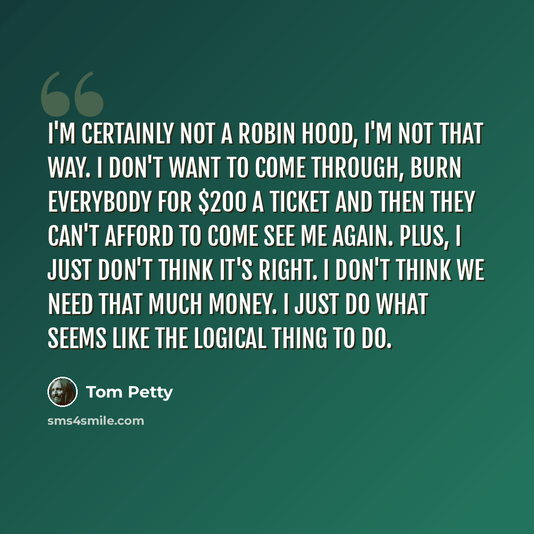 “I'm certainly not a Robin Hood, I'm not that way. I don't want to come through, burn everybody for $200 a ticket and then they can't afford to come see me again. Plus, I just don't think it's right. I don't think we need that much money. I just do what seems like the logical thing to do.” quote by Tom Petty