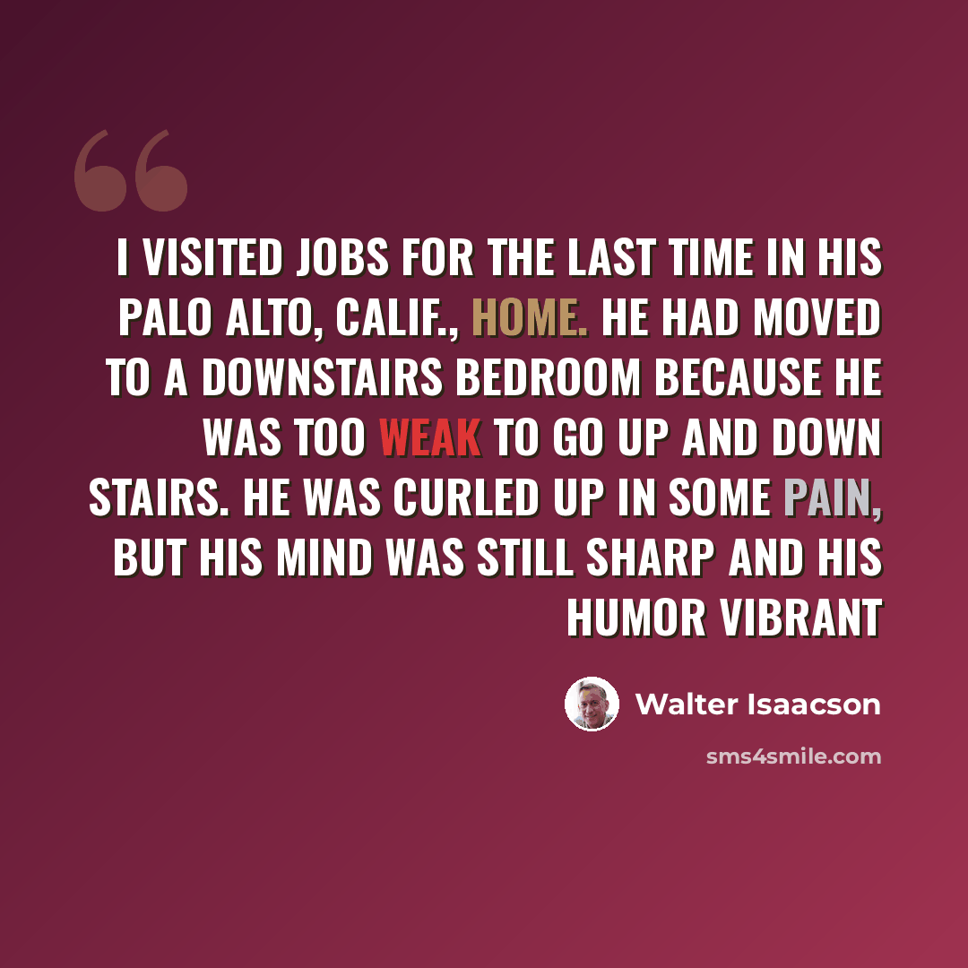 “I visited Jobs for the last time in his Palo Alto, Calif., home. He had moved to a downstairs bedroom because he was too weak to go up and down stairs. He was curled up in some pain, but his mind was still sharp and his humor vibrant” quote by Walter Isaacson
