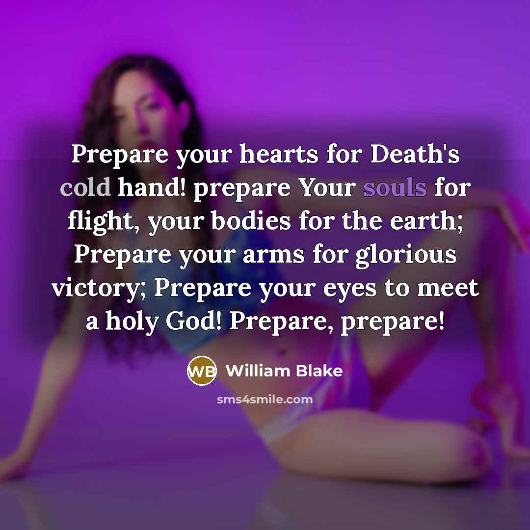 “Prepare your hearts for Death's cold hand! prepare Your souls for flight, your bodies for the earth; Prepare your arms for glorious victory; Prepare your eyes to meet a holy God! Prepare, prepare!” quote by William Blake
