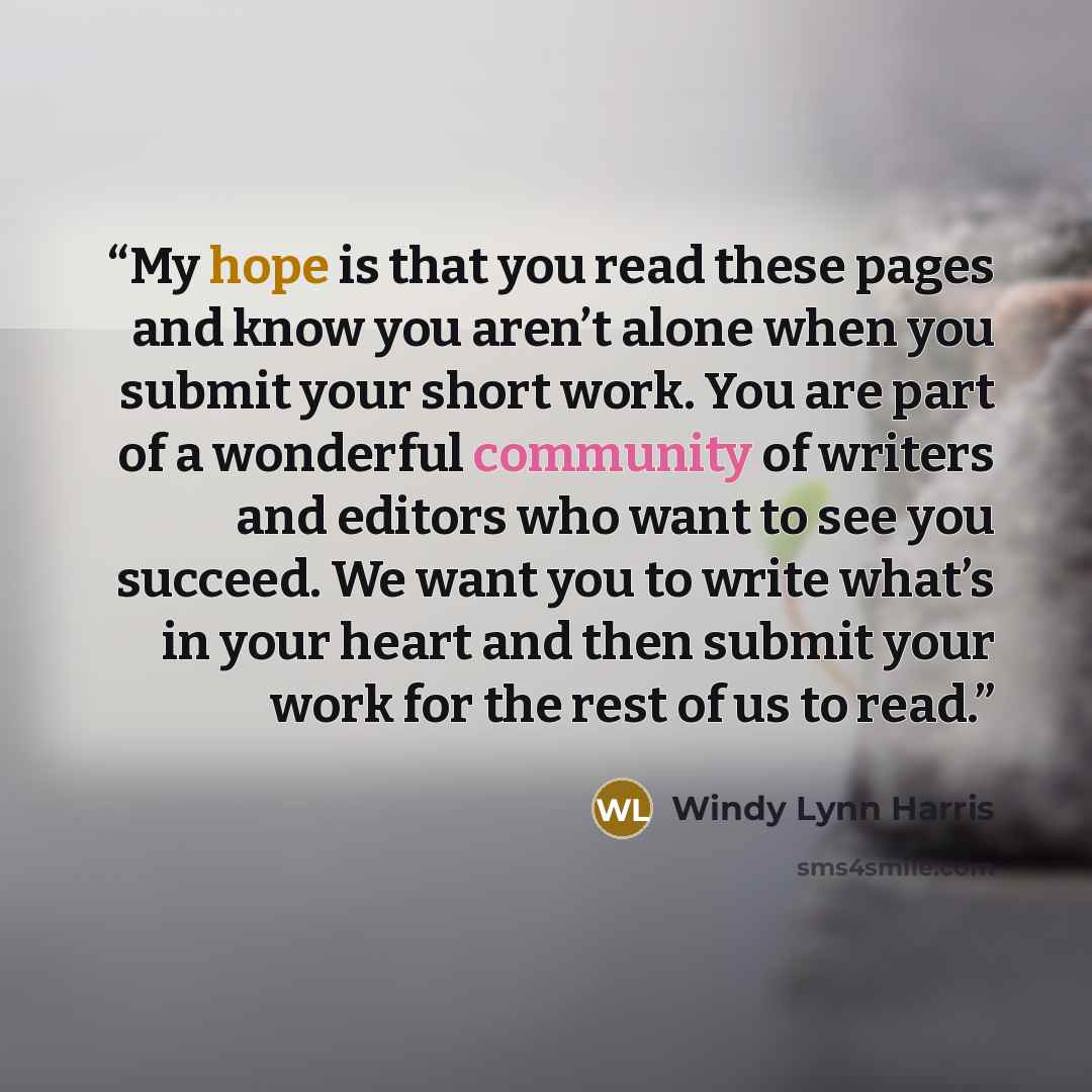 “My hope is that you read these pages and know you aren’t alone when you submit your short work. You are part of a wonderful community of writers and editors who want to see you succeed. We want you to write what’s in your heart and then submit your work for the rest of us to read.” quote by Windy Lynn Harris