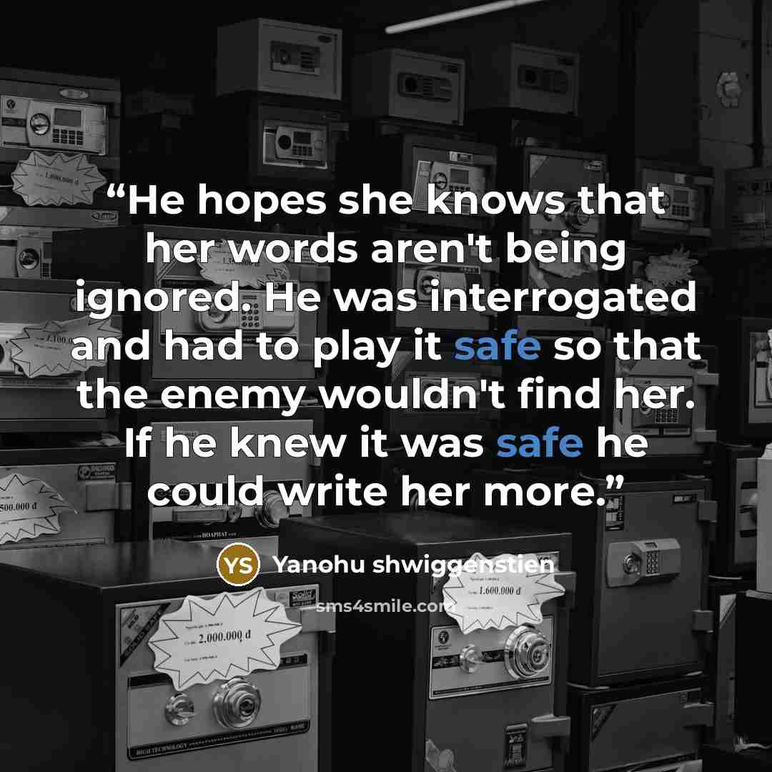 “He hopes she knows that her words aren't being ignored. He was interrogated and had to play it safe so that the enemy wouldn't find her. If he knew it was safe he could write her more.” quote by Yanohu shwiggenstien