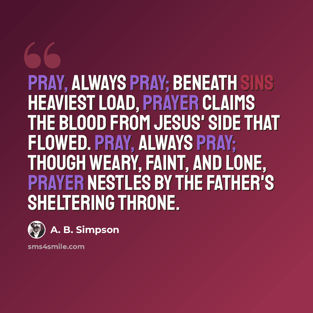 “Pray, always pray; beneath sins heaviest load, Prayer claims the blood from Jesus' side that flowed. Pray, always pray; though weary, faint, and lone, Prayer nestles by the Father's sheltering throne.” quote by A. B. Simpson