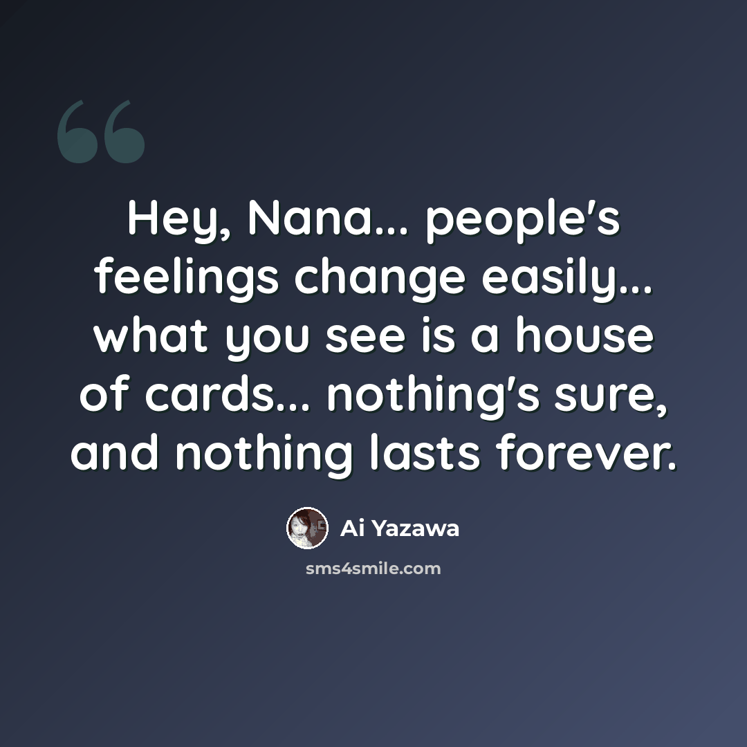 “Hey, Nana... people's feelings change easily... what you see is a house of cards... nothing's sure, and nothing lasts forever.” quote by Ai Yazawa