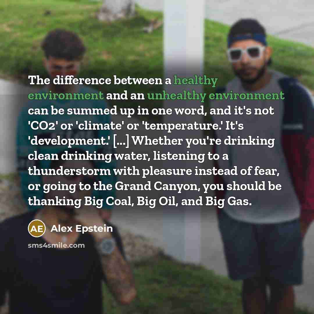 “The difference between a healthy environment and an unhealthy environment can be summed up in one word, and it's not 'CO2' or 'climate' or 'temperature.' It's 'development.' [...] Whether you're drinking clean drinking water, listening to a thunderstorm with pleasure instead of fear, or going to…” quote by Alex Epstein