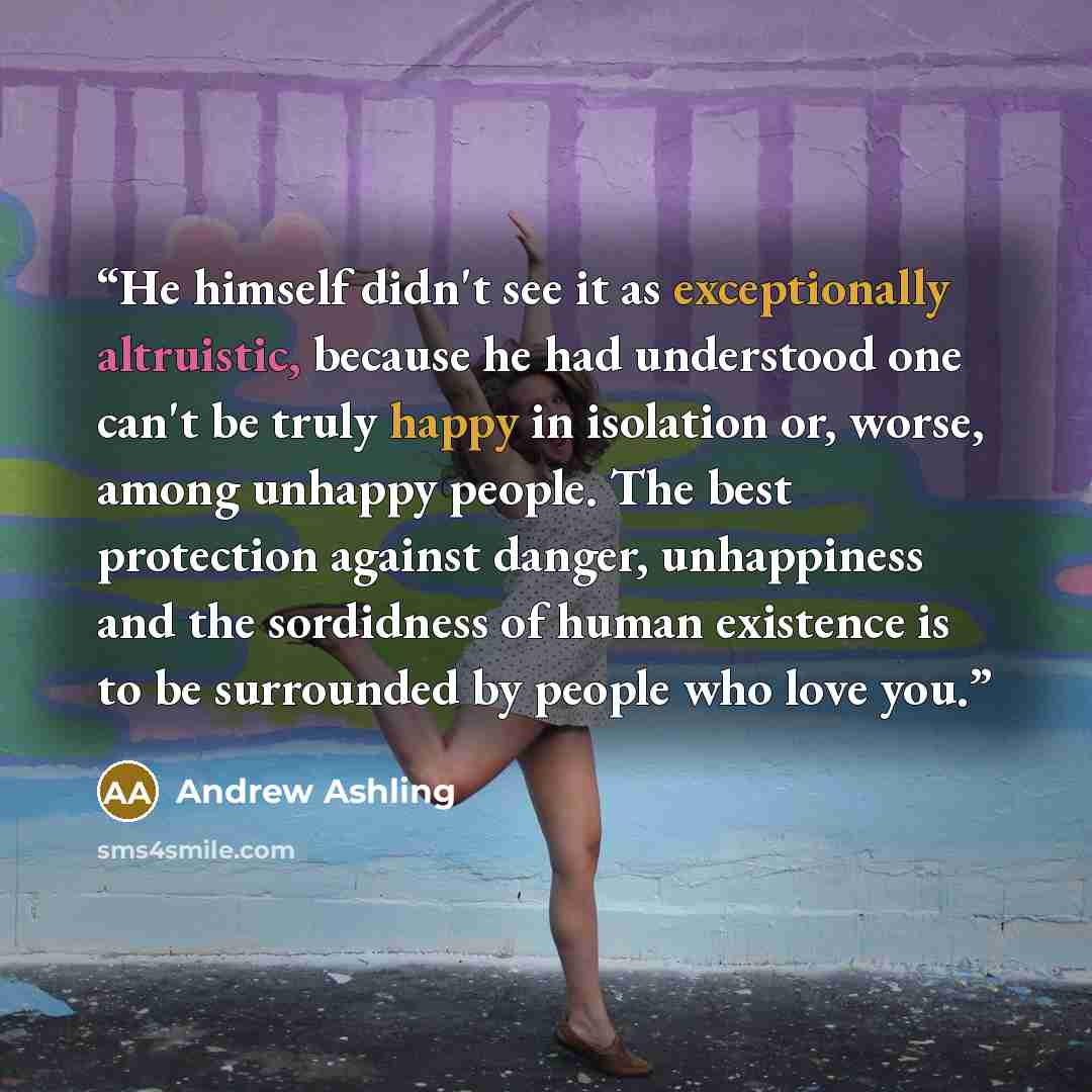 “He himself didn't see it as exceptionally altruistic, because he had understood one can't be truly happy in isolation or, worse, among unhappy people. The best protection against danger, unhappiness and the sordidness of human existence is to be surrounded by people who love you.” quote by Andrew Ashling