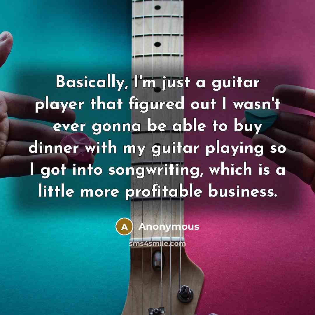 “Basically, I'm just a guitar player that figured out I wasn't ever gonna be able to buy dinner with my guitar playing so I got into songwriting, which is a little more profitable business.” quote by Anonymous