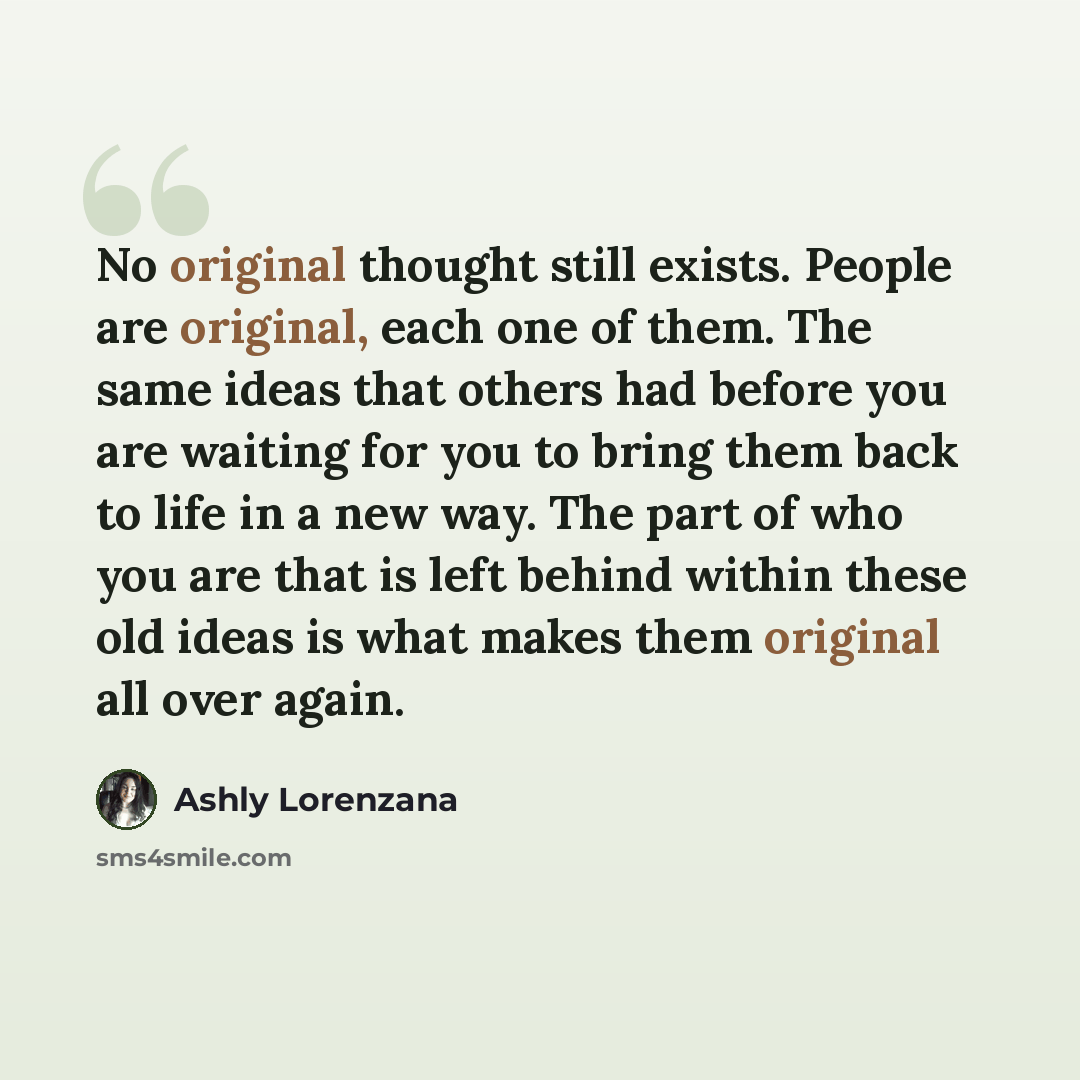 “No original thought still exists. People are original, each one of them. The same ideas that others had before you are waiting for you to bring them back to life in a new way. The part of who you are that is left behind within these old ideas is what makes them original all over again.” quote by Ashly Lorenzana