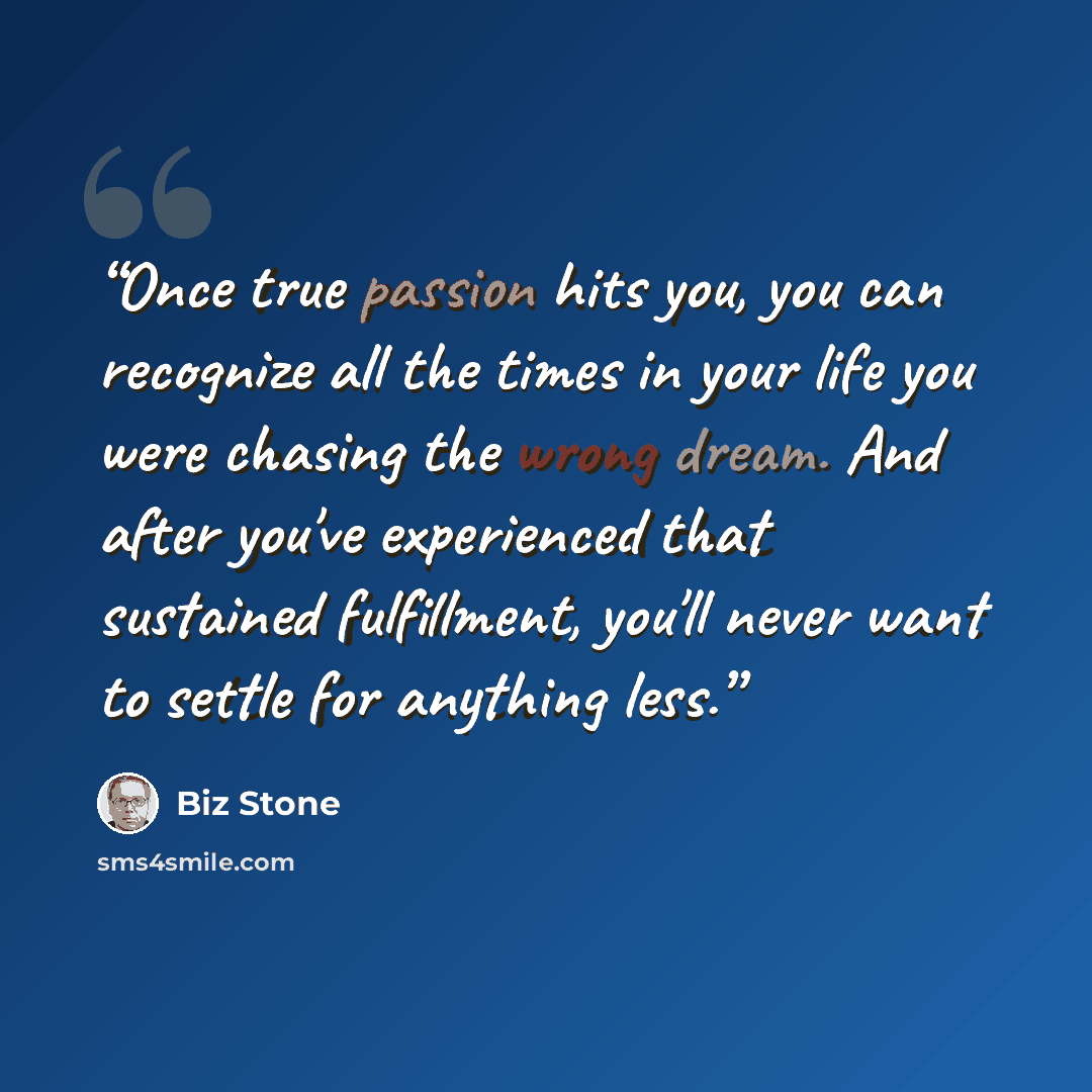 “Once true passion hits you, you can recognize all the times in your life you were chasing the wrong dream. And after you've experienced that sustained fulfillment, you'll never want to settle for anything less.” quote by Biz Stone