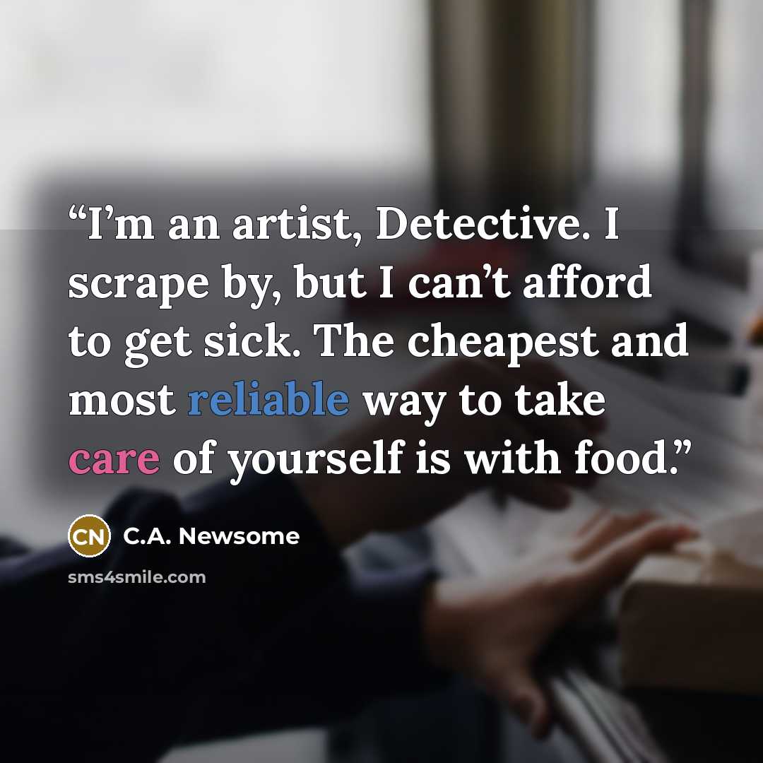 “I’m an artist, Detective. I scrape by, but I can’t afford to get sick. The cheapest and most reliable way to take care of yourself is with food.” quote by C.A. Newsome