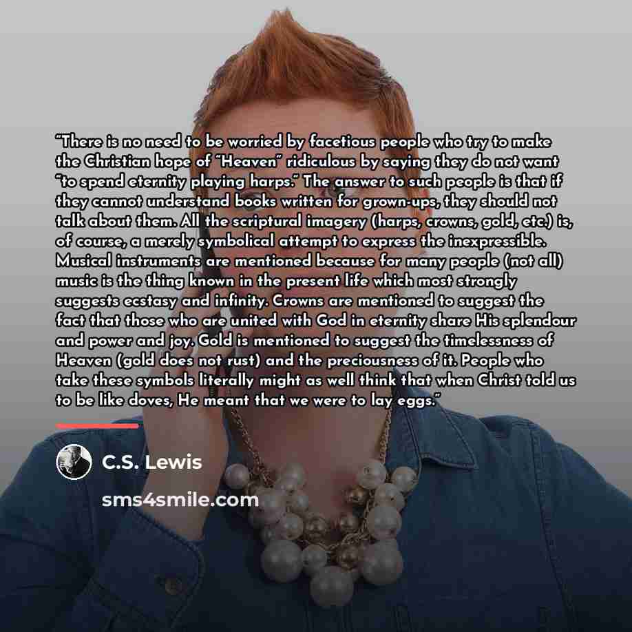 “There is no need to be worried by facetious people who try to make the Christian hope of “Heaven” ridiculous by saying they do not want “to spend eternity playing harps.” The answer to such people is that if they cannot understand books written for grown-ups, they should not talk about them. All…” quote by C.S. Lewis