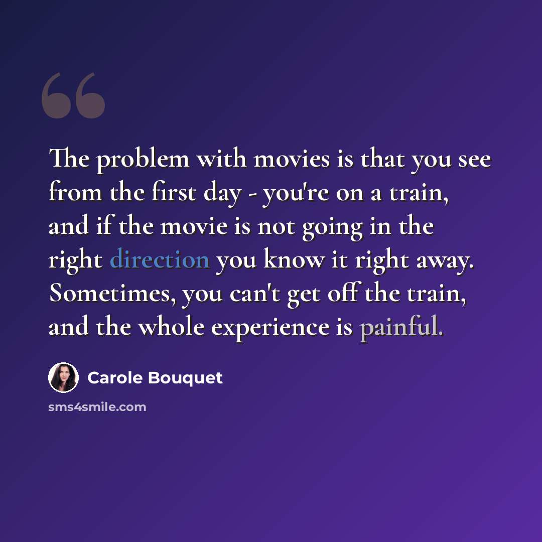 “The problem with movies is that you see from the first day - you're on a train, and if the movie is not going in the right direction you know it right away. Sometimes, you can't get off the train, and the whole experience is painful.” quote by Carole Bouquet