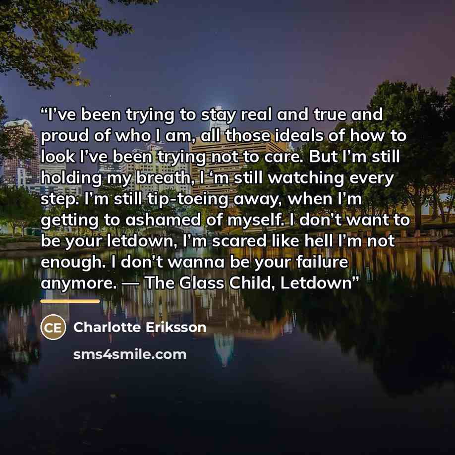 “I’ve been trying to stay real and true and proud of who I am, all those ideals of how to look I’ve been trying not to care. But I’m still holding my breath, I ‘m still watching every step. I’m still tip-toeing away, when I’m getting to ashamed of myself. I don’t want to be your letdown, I’m scared…” quote by Charlotte Eriksson