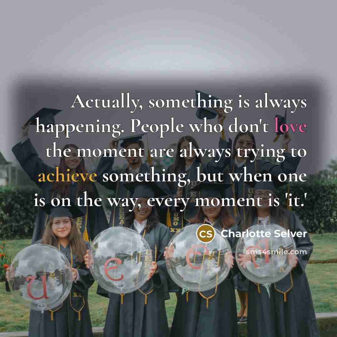 “Actually, something is always happening. People who don't love the moment are always trying to achieve something, but when one is on the way, every moment is 'it.'” quote by Charlotte Selver