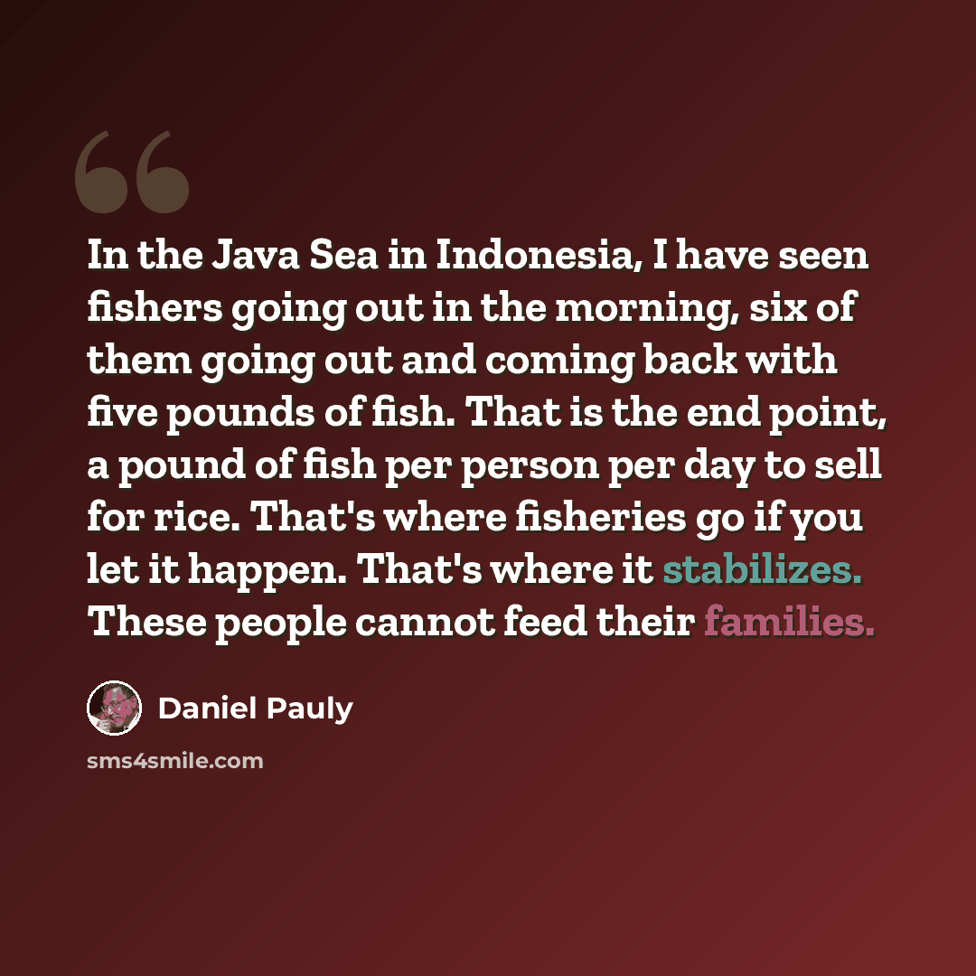 “In the Java Sea in Indonesia, I have seen fishers going out in the morning, six of them going out and coming back with five pounds of fish. That is the end point, a pound of fish per person per day to sell for rice. That's where fisheries go if you let it happen. That's where it stabilizes. These…” quote by Daniel Pauly