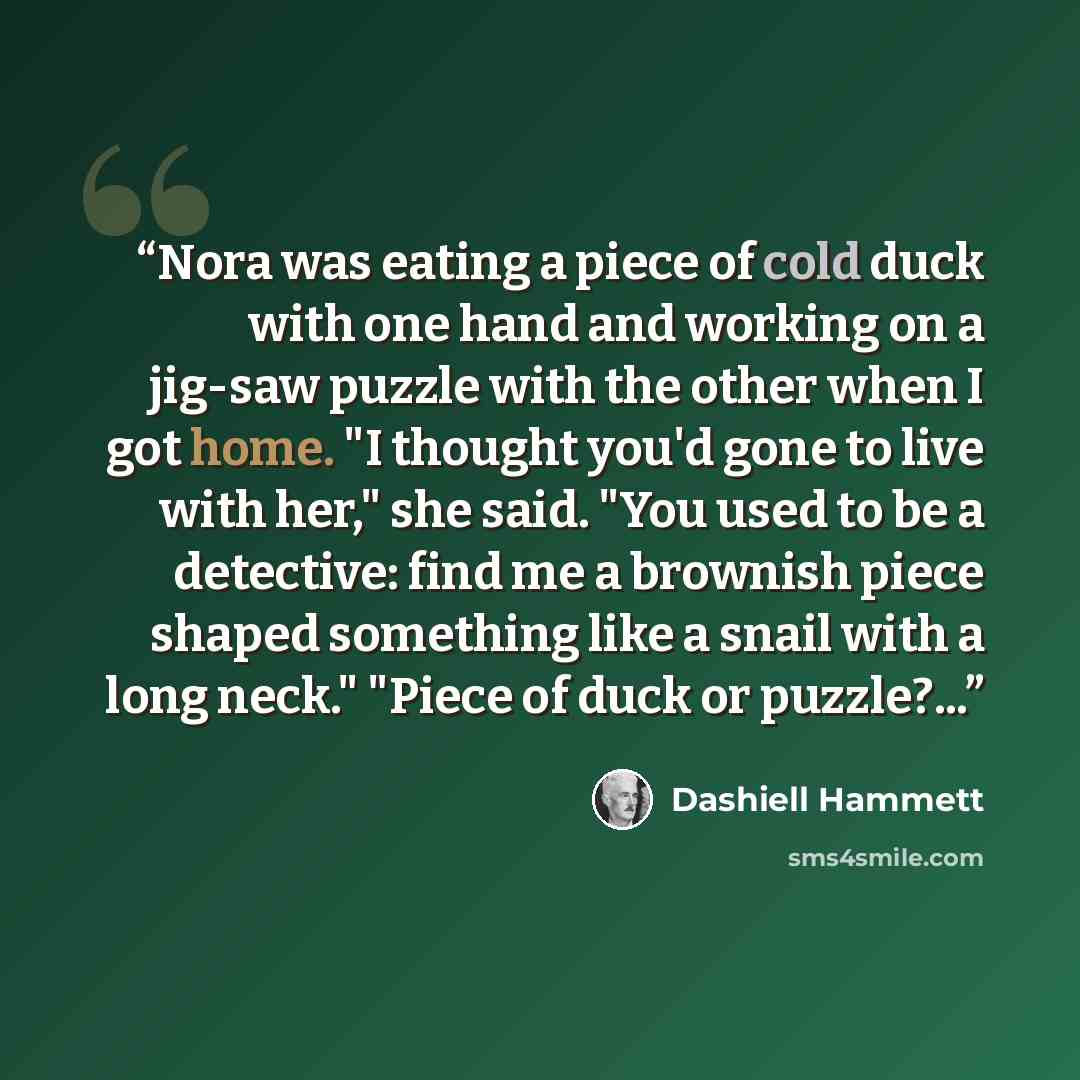 “Nora was eating a piece of cold duck with one hand and working on a jig-saw puzzle with the other when I got home. "I thought you'd gone to live with her," she said. "You used to be a detective: find me a brownish piece shaped something like a snail with a long neck." "Piece of duck or puzzle?...” quote by Dashiell Hammett