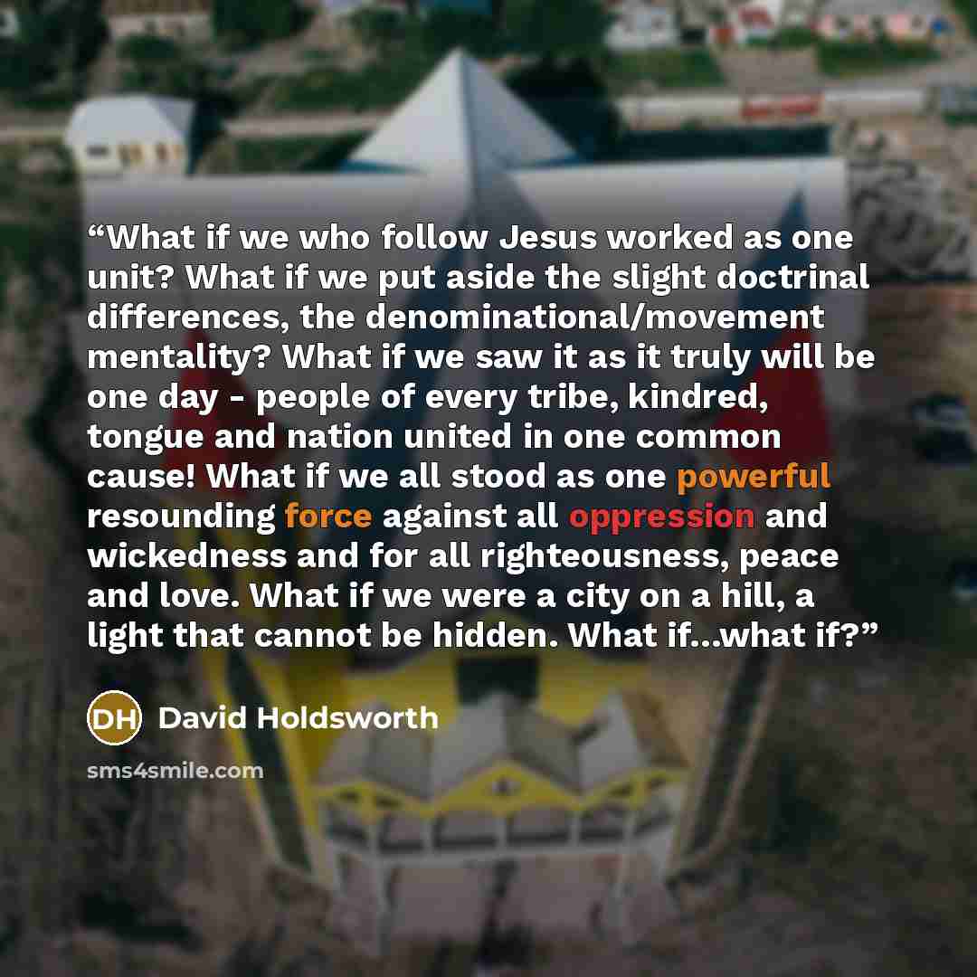 “What if we who follow Jesus worked as one unit? What if we put aside the slight doctrinal differences, the denominational/movement mentality? What if we saw it as it truly will be one day - people of every tribe, kindred, tongue and nation united in one common cause! What if we all stood as one…” quote by David Holdsworth