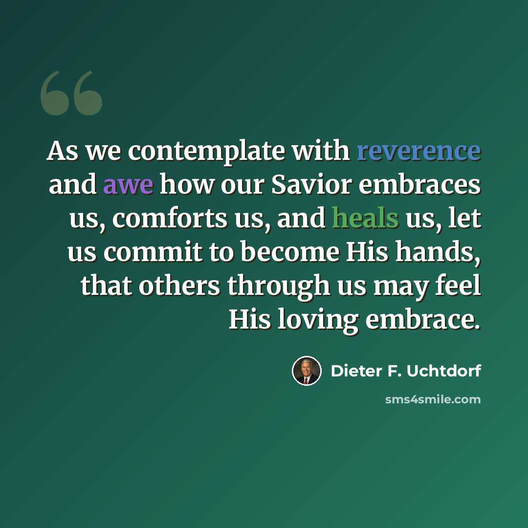 “As we contemplate with reverence and awe how our Savior embraces us, comforts us, and heals us, let us commit to become His hands, that others through us may feel His loving embrace.” quote by Dieter F. Uchtdorf