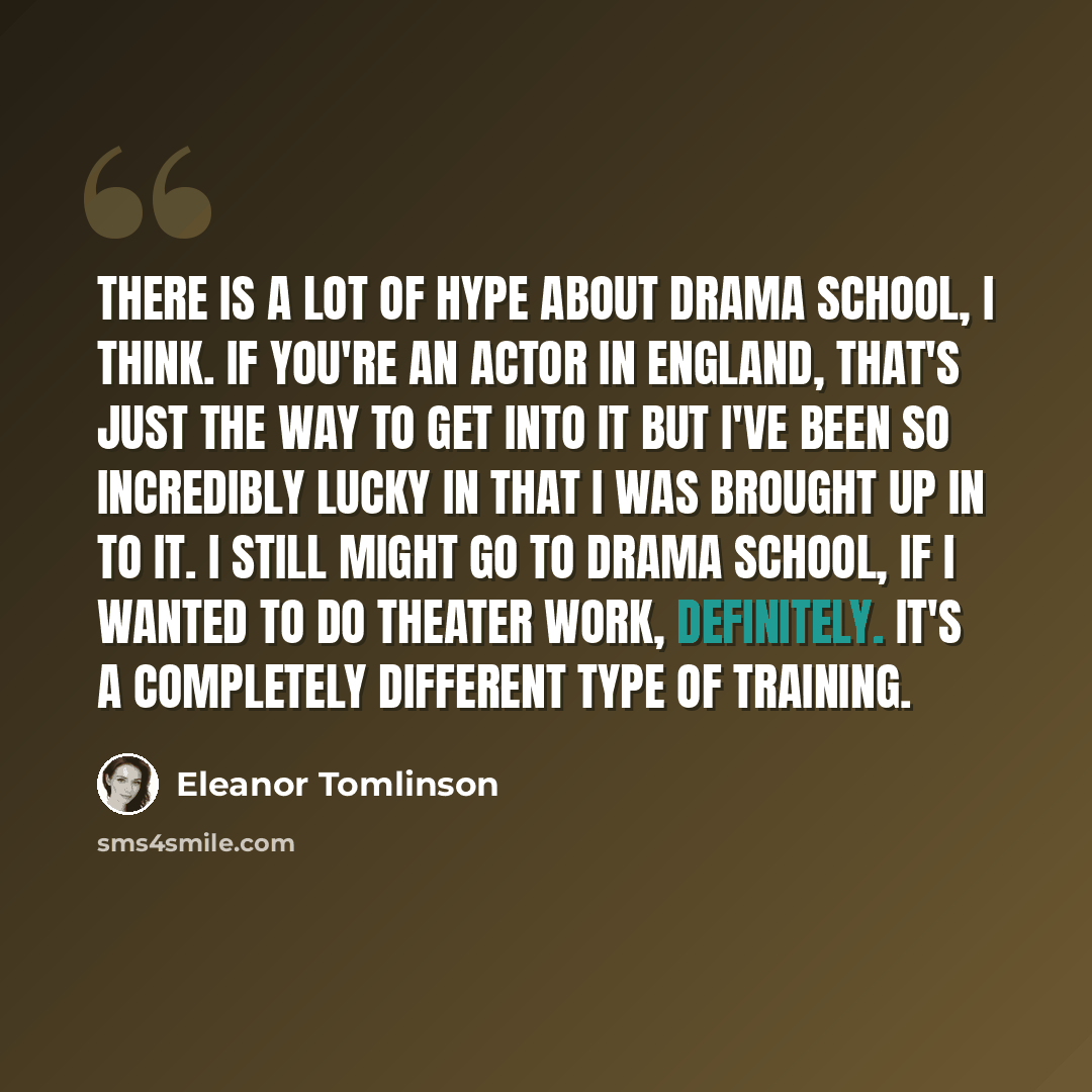 “There is a lot of hype about drama school, I think. If you're an actor in England, that's just the way to get into it but I've been so incredibly lucky in that I was brought up in to it. I still might go to drama school, if I wanted to do theater work, definitely. It's a completely different type…” quote by Eleanor Tomlinson