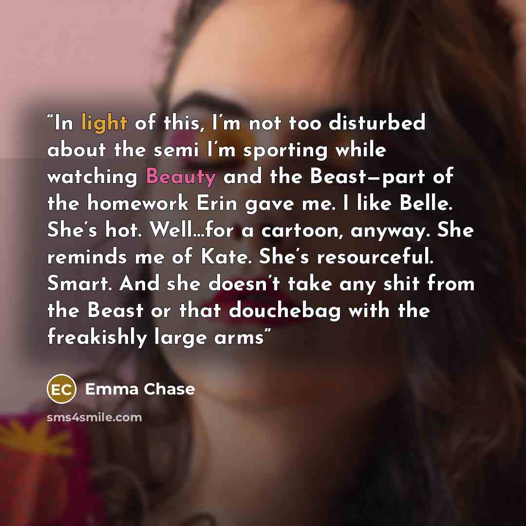 “In light of this, I’m not too disturbed about the semi I’m sporting while watching Beauty and the Beast—part of the homework Erin gave me. I like Belle. She’s hot. Well…for a cartoon, anyway. She reminds me of Kate. She’s resourceful. Smart. And she doesn’t take any shit from the Beast or that…” quote by Emma Chase
